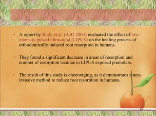 • A report by Bialy et al (AJO 2004) evaluated the effect of low-
intensity pulsed ultrasound (LIPUS) on the healing process of
orthodontically induced root resorption in humans.
• They found a significant decrease in areas of resorption and
number of resorption lacunae in LIPUS exposed premolars.
• The result of this study is encouraging, as it demonstrates a non-
invasive method to reduce root resorption in humans.
99
 