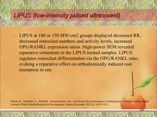 LIPUS (low-intensity pulsed ultrasound)
• LIPUS at 100 or 150 MW/cm2 groups displayed decreased RR,
decreased osteoclast numbers and activity levels, increased
OPG/RANKL expression ratios. High-power SEM revealed
reparative cementum in the LIPUS treated samples. LIPUS
regulates osteoclast differentiation via the OPG/RANKL ratio,
evoking a reparative effect on orthodontically induced root
resorption in rats
100
Mithun K , Harshitha V , AshithM , Naveen Kumar and , Anil Kumar.Root Resorption in Orthodontics: A Recent Update. Indian
Journal of Public Health Research & Development. October-December 2017;8, ( 4):307-312.
 