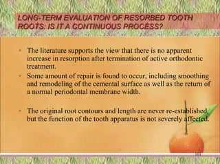 LONG-TERM EVALUATION OF RESORBED TOOTH
ROOTS: IS IT A CONTINUOUS PROCESS?
• The literature supports the view that there is no apparent
increase in resorption after termination of active orthodontic
treatment.
• Some amount of repair is found to occur, including smoothing
and remodeling of the cemental surface as well as the return of
a normal periodontal membrane width.
• The original root contours and length are never re-established,
but the function of the tooth apparatus is not severely affected.
101
 