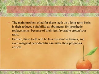 • The main problem cited for these teeth on a long-term basis
is their reduced suitability as abutments for prosthetic
replacements, because of their less favorable crown/root
ratio.
• Further, these teeth will be less resistant to trauma, and
even marginal periodontitis can make their prognosis
critical.
102
 