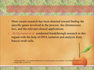 • More recent research has been directed toward finding the
specific genes involved in the process, the chromosome
loci, and the relevant clinical applications.
• Al-Qawasmi et al conducted breakthrough research in this
regard with the help of DNA isolation and analysis from
buccal swab cells.
104
Al-Qawasmi RA, et al. Genetic predisposition to external apical root resorption. Am J Orthod Dentofacial
Orthop 2003:123:242-252.
 