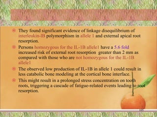  They found significant evidence of linkage disequilibrium of
interleukin-lB polymorphism in allele 1 and external apical root
resorption.
 Persons homozygous for the IL-1B allele1 have a 5.6 fold
increased risk of external root resorption greater than 2 mm as
compared with those who are not homozygous for the IL-1B
allele1
 The observed low production of IL-1B in allele 1 could result in
less catabolic bone modeling at the cortical bone interface.
 This might result in a prolonged stress concentration on tooth
roots, triggering a cascade of fatigue-related events leading to root
resorption.
105
 