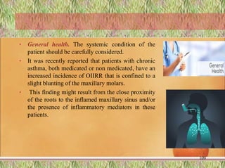 • General health. The systemic condition of the
patient should be carefully considered.
• It was recently reported that patients with chronic
asthma, both medicated or non medicated, have an
increased incidence of OIIRR that is confined to a
slight blunting of the maxillary molars.
• This finding might result from the close proximity
of the roots to the inflamed maxillary sinus and/or
the presence of inflammatory mediators in these
patients.
109
 