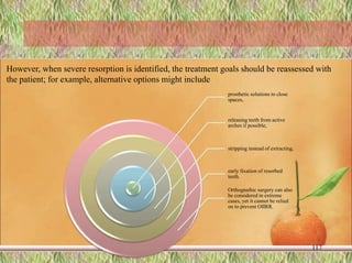 prosthetic solutions to close
spaces,
releasing teeth from active
arches if possible,
stripping instead of extracting,
early fixation of resorbed
teeth.
Orthognathic surgery can also
be considered in extreme
cases, yet it cannot be relied
on to prevent OIIRR.
117
However, when severe resorption is identified, the treatment goals should be reassessed with
the patient; for example, alternative options might include
 