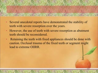 • Several anecdotal reports have demonstrated the stability of
teeth with severe resorption over the years.
• However, the use of teeth with severe resorption as abutment
teeth should be reconsidered.
• Retaining the teeth with fixed appliances should be done with
caution. Occlusal trauma of the fixed teeth or segment might
lead to extreme OIIRR.
121
 