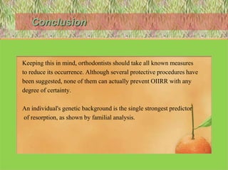 Conclusion
• OIIRR is an iatrogenic consequence of orthodontic treatment.
• Keeping this in mind, orthodontists should take all known measures
• to reduce its occurrence. Although several protective procedures have
• been suggested, none of them can actually prevent OIIRR with any
• degree of certainty.
• An individual's genetic background is the single strongest predictor
• of resorption, as shown by familial analysis.
122
 
