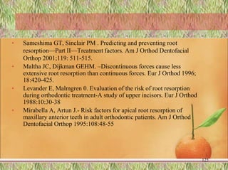 • Sameshima GT, Sinclair PM . Predicting and preventing root
resorption—Part II—Treatment factors. Am J Orthod Dentofacial
Orthop 2001;119: 511-515.
• Maltha JC, Dijkman GEHM. –Discontinuous forces cause less
extensive root resorption than continuous forces. Eur J Orthod 1996;
18:420-425.
• Levander E, Malmgren 0. Evaluation of the risk of root resorption
during orthodontic treatment-A study of upper incisors. Eur J Orthod
1988:10:30-38
• Mirabella A, Artun J.- Risk factors for apical root resorption of
maxillary anterior teeth in adult orthodontic patients. Am J Orthod
Dentofacial Orthop 1995:108:48-55
125
 