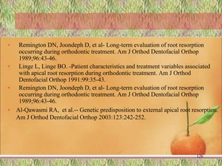 • Remington DN, Joondeph D, et al- Long-term evaluation of root resorption
occurring during orthodontic treatment. Am J Orthod Dentofacial Orthop
1989;96:43-46.
• Linge L, Linge BO. -Patient characteristics and treatment variables associated
with apical root resorption during orthodontic treatment. Am J Orthod
Dentofacial Orthop 1991:99:35-43.
• Remington DN, Joondeph D, et al- Long-term evaluation of root resorption
occurring during orthodontic treatment. Am J Orthod Dentofacial Orthop
1989;96:43-46.
• Al-Qawasmi RA, et al.-- Genetic predisposition to external apical root resorption.
Am J Orthod Dentofacial Orthop 2003:123:242-252.
126
 