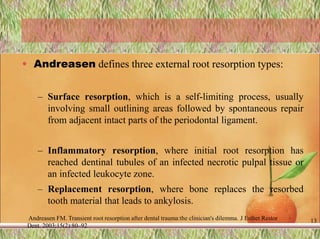 • Andreasen defines three external root resorption types:
– Surface resorption, which is a self-limiting process, usually
involving small outlining areas followed by spontaneous repair
from adjacent intact parts of the periodontal ligament.
– Inflammatory resorption, where initial root resorption has
reached dentinal tubules of an infected necrotic pulpal tissue or
an infected leukocyte zone.
– Replacement resorption, where bone replaces the resorbed
tooth material that leads to ankylosis.
Andreasen FM. Transient root resorption after dental trauma:the clinician's dilemma. J Esthet Restor
Dent. 2003;15(2):80–92
13
 