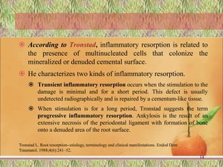  According to Tronstad, inflammatory resorption is related to
the presence of multinucleated cells that colonize the
mineralized or denuded cemental surface.
 He characterizes two kinds of inflammatory resorption.
 Transient inflammatory resorption occurs when the stimulation to the
damage is minimal and for a short period. This defect is usually
undetected radiographically and is repaired by a cementum-like tissue.
 When stimulation is for a long period, Tronstad suggests the term
progressive inflammatory resorption. Ankylosis is the result of an
extensive necrosis of the periodontal ligament with formation of bone
onto a denuded area of the root surface.
Tronstad L. Root resorption--etiology, terminology and clinical manifestations. Endod Dent
Traumatol. 1988;4(6):241–52.
14
 