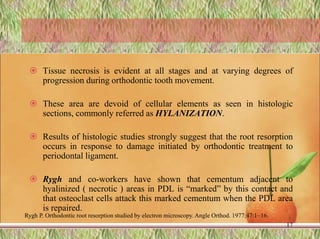  Tissue necrosis is evident at all stages and at varying degrees of
progression during orthodontic tooth movement.
 These area are devoid of cellular elements as seen in histologic
sections, commonly referred as HYLANIZATION.
 Results of histologic studies strongly suggest that the root resorption
occurs in response to damage initiated by orthodontic treatment to
periodontal ligament.
 Rygh and co-workers have shown that cementum adjacent to
hyalinized ( necrotic ) areas in PDL is “marked” by this contact and
that osteoclast cells attack this marked cementum when the PDL area
is repaired.
17
Rygh P. Orthodontic root resorption studied by electron microscopy. Angle Orthod. 1977;47:1–16.
 