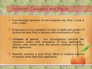 Initiation, Cessation and Repair
 First histologic detection of root resorption vary from 1 week to
a few weeks.
 Progression of root resorption in terms of depth and number of
lacunae has been fond to increase with continuation of force.
 Cessation of process : few investigations conclude that
resorption ceases with termination of force application ,
whereas other studies show that process continues even after
force application.
 Presently cessation is more likely linked to complete removal
of necrotic tissue than force application.
22
 