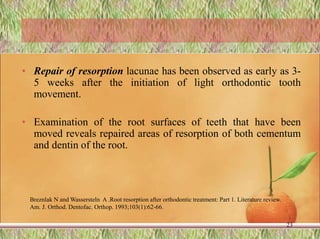 • Repair of resorption lacunae has been observed as early as 3-
5 weeks after the initiation of light orthodontic tooth
movement.
• Examination of the root surfaces of teeth that have been
moved reveals repaired areas of resorption of both cementum
and dentin of the root.
23
Breznlak N and Wassersteln A .Root resorption after orthodontic treatment: Part 1. Literature review.
Am. J. Orthod. Dentofac. Orthop. 1993;103(1):62-66.
 