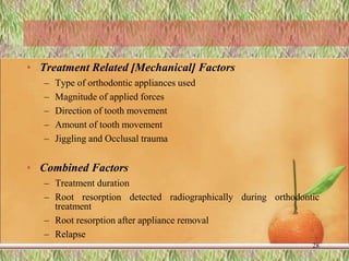 • Treatment Related [Mechanical] Factors
– Type of orthodontic appliances used
– Magnitude of applied forces
– Direction of tooth movement
– Amount of tooth movement
– Jiggling and Occlusal trauma
• Combined Factors
– Treatment duration
– Root resorption detected radiographically during orthodontic
treatment
– Root resorption after appliance removal
– Relapse
28
 