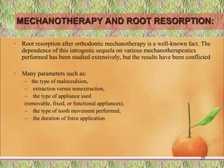 MECHANOTHERAPY AND ROOT RESORPTION:
• Root resorption after orthodontic mechanotherapy is a well-known fact. The
dependence of this iatrogenic sequela on various mechanotherapeutics
performed has been studied extensively, but the results have been conflicted
• Many parameters such as:
– the type of malocculsion,
– extraction versus nonextraction,
– the type of appliance used
(removable, fixed, or functional appliances),
– the type of tooth movement performed,
– the duration of force application
29
 