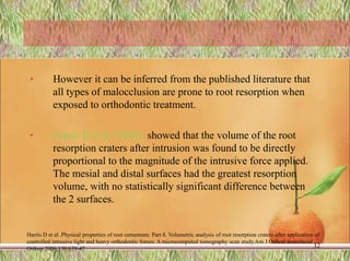 • However it can be inferred from the published literature that
all types of malocclusion are prone to root resorption when
exposed to orthodontic treatment.
• Harris D et al (2006): showed that the volume of the root
resorption craters after intrusion was found to be directly
proportional to the magnitude of the intrusive force applied.
The mesial and distal surfaces had the greatest resorption
volume, with no statistically significant difference between
the 2 surfaces.
Harris D et al .Physical properties of root cementum: Part 8. Volumetric analysis of root resorption craters after application of
controlled intrusive light and heavy orthodontic forces: A microcomputed tomography scan study.Am J Orthod dentofacial
Orthop 2006;130:639-47 32
 