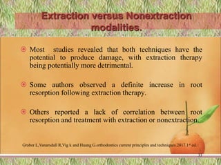 Extraction versus Nonextraction
modalities.
 Most studies revealed that both techniques have the
potential to produce damage, with extraction therapy
being potentially more detrimental.
 Some authors observed a definite increase in root
resorption following extraction therapy.
 Others reported a lack of correlation between root
resorption and treatment with extraction or nonextraction.
33
Graber L,Vanarsdall R,Vig k and Huang G.orthodontics current principles and techniques.2017.1st ed.
 