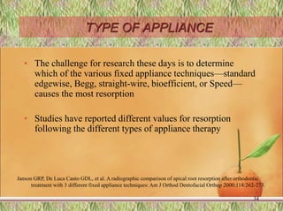 TYPE OF APPLIANCE
• The challenge for research these days is to determine
which of the various fixed appliance techniques—standard
edgewise, Begg, straight-wire, bioefficient, or Speed—
causes the most resorption
• Studies have reported different values for resorption
following the different types of appliance therapy
34
Janson GRP, De Luca Canto GDL, et al. A radiographic comparison of apical root resorption after orthodontic
treatment with 3 different fixed appliance techniques: Am J Orthod Dentofacial Orthop 2000:118:262-273.
 