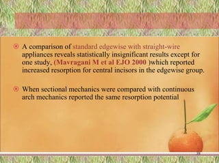  A comparison of standard edgewise with straight-wire
appliances reveals statistically insignificant results except for
one study, (Mavragani M et al EJO 2000 )which reported
increased resorption for central incisors in the edgewise group.
 When sectional mechanics were compared with continuous
arch mechanics reported the same resorption potential
38
 