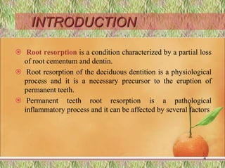 INTRODUCTION
 Root resorption is a condition characterized by a partial loss
of root cementum and dentin.
 Root resorption of the deciduous dentition is a physiological
process and it is a necessary precursor to the eruption of
permanent teeth.
 Permanent teeth root resorption is a pathological
inflammatory process and it can be affected by several factors
4
 