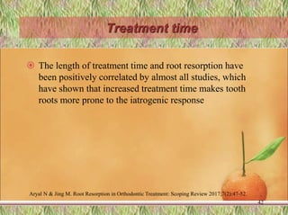 Treatment time
 The length of treatment time and root resorption have
been positively correlated by almost all studies, which
have shown that increased treatment time makes tooth
roots more prone to the iatrogenic response
42
Aryal N & Jing M. Root Resorption in Orthodontic Treatment: Scoping Review 2017;7(2):47-52.
 