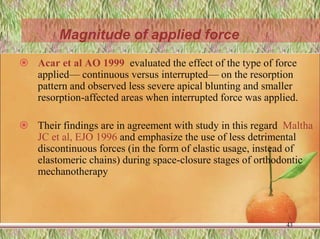  Acar et al AO 1999 evaluated the effect of the type of force
applied— continuous versus interrupted— on the resorption
pattern and observed less severe apical blunting and smaller
resorption-affected areas when interrupted force was applied.
 Their findings are in agreement with study in this regard Maltha
JC et al, EJO 1996 and emphasize the use of less detrimental
discontinuous forces (in the form of elastic usage, instead of
elastomeric chains) during space-closure stages of orthodontic
mechanotherapy
43
Magnitude of applied force
 