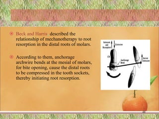  Beck and Harris, described the
relationship of mechanotherapy to root
resorption in the distal roots of molars.
 According to them, anchorage
archwire bends at the mesial of molars,
for bite opening, cause the distal roots
to be compressed in the tooth sockets,
thereby initiating root resorption.
48
 