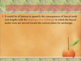  It would be of interest to quantify the consequences of buccal tooth
root lengths with the bioprogressive technique in which the buccal
molar roots are moved toward the cortical plates for anchorage.
49
 
