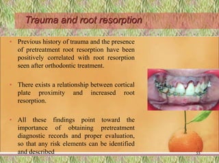 Trauma and root resorption
• Previous history of trauma and the presence
of pretreatment root resorption have been
positively correlated with root resorption
seen after orthodontic treatment.
• There exists a relationship between cortical
plate proximity and increased root
resorption.
• All these findings point toward the
importance of obtaining pretreatment
diagnostic records and proper evaluation,
so that any risk elements can be identified
and described 55
 