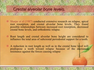 Crestal alveolar bone levels.
 Sharpe et al (1987) conducted extensive research on relapse, apical
root resorption, and crestal alveolar bone levels. They found
possible relationships between increased root resorption, decreased
crestal bone levels, and orthodontic relapse.
 Root length and crestal alveolar bone height are considered to
influence the total area of subcrestal periodontal support for a tooth.
 A reduction in root length as well as in the crestal bone level will
predispose a tooth toward relapse because of the decreased
resistance against the forces causing relapse
57
 