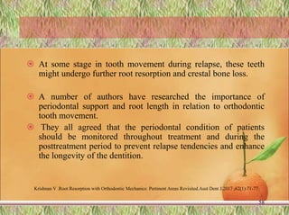  At some stage in tooth movement during relapse, these teeth
might undergo further root resorption and crestal bone loss.
 A number of authors have researched the importance of
periodontal support and root length in relation to orthodontic
tooth movement.
 They all agreed that the periodontal condition of patients
should be monitored throughout treatment and during the
posttreatment period to prevent relapse tendencies and enhance
the longevity of the dentition.
58
Krishnan V .Root Resorption with Orthodontic Mechanics: Pertinent Areas Revisited.Aust Dent J.2017 ;62(1):71-77
 