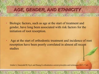 AGE, GENDER, AND ETHNICITY
• Biologic factors, such as age at the start of treatment and
gender, have long been associated with risk factors for the
initiation of root resorption.
• Age at the start of orthodontic treatment and incidence of root
resorption have been poorly correlated in almost all recent
studies
59
Graber L,Vanarsdall R,Vig k and Huang G.orthodontics current principles and techniques.2017.1st ed.
 
