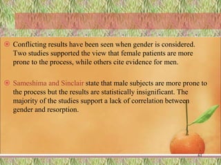  Conflicting results have been seen when gender is considered.
Two studies supported the view that female patients are more
prone to the process, while others cite evidence for men.
 Sameshima and Sinclair state that male subjects are more prone to
the process but the results are statistically insignificant. The
majority of the studies support a lack of correlation between
gender and resorption.
61
 