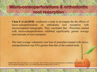 Micro-osteoperforations & orthodontic
root resorption
• Chan E et al.(2018) conducted a study to investgate the the effects of
micro-osteoperforations on orthodontic root resorption with
microcomputed tomography. They concluded that : Premolars treated
with micro-osteoperforation exhibited significantly greater average
total amounts of root resorption
• The total average volumetric root loss of premolars treated with micro-
osteoperforation was 42% greater than that of the control teeth.
Chan E et al. Physical properties of root cementum: Part 26. Effects of micro-osteoperforations on orthodontic root resorption: A
microcomputed tomography study. Am J Orthod Dentofacial Orthop 2018;153:204-13
63
 