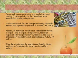 • Drugs such as corticosteroids and alcohol (through
vitamin D hydroxylation in the liver) have been
identified as predisposing factors.
• An increased risk for root resorption among asthmatic
patients was reported by (McNab et al 1999. AJO DO).
• Asthma, in particular, results in an imbalance between
T helper 1 and T helper 2 lymphocytes, the latter
responsible for the pulmonary synthesis and release of
inflammatory mediators, such as interleukins 4, 5, 6, 10
and 13.
• They did a tooth-specific analysis and found a higher
incidence of resorption for the roots of maxillary
molars.
69
 