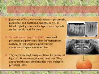  Radiology offers a variety of choices— periapicals,
panoramic, and digital radiographs, as well as
lateral cephalograms and the type chosen depends
on the specific tooth location.
 Sameshima and Asgarifar (2002) compared
periapical and panoramic films for pretreatment
analysis of root shape and posttreatment
assessment of apical root resorption.
 They recommended periapical films, for patients at
high risk for root resorption and bone loss. They
also found that root abnormalities were clearer in
periapical films.
73
 