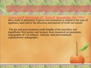 • Armstrong D, Kharbanda OP, Petocz P, Darendeliler MA (2003)
did a study to determine if apical root resorption is related to the type of
appliance used and/or the direction and amount of tooth movement.
• The pre and post-treatment tooth lengths of the maxillary and
mandibular first molars and incisors were measured on panoramic
radiographs of 114 subjects. with pre- and post-treatment
cephalometric radiographs.
74
 