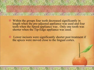  Within the groups four teeth decreased significantly in
length when the pre-adjusted appliance was used and four
teeth when the Speed appliance was . Only one tooth was
shorter when the Tip-Edge appliance was used.
 Lower incisors were significantly shorter post treatment if
the apices were moved close to the lingual cortex.
75
 