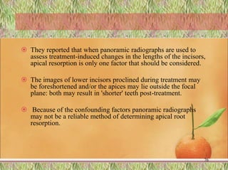  They reported that when panoramic radiographs are used to
assess treatment-induced changes in the lengths of the incisors,
apical resorption is only one factor that should be considered.
 The images of lower incisors proclined during treatment may
be foreshortened and/or the apices may lie outside the focal
plane: both may result in 'shorter' teeth post-treatment.
 Because of the confounding factors panoramic radiographs
may not be a reliable method of determining apical root
resorption.
76
 