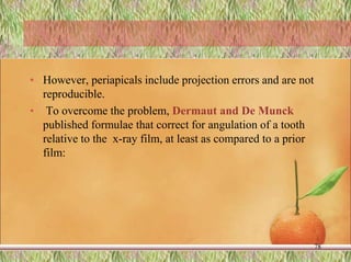 • However, periapicals include projection errors and are not
reproducible.
• To overcome the problem, Dermaut and De Munck
published formulae that correct for angulation of a tooth
relative to the x-ray film, at least as compared to a prior
film:
78
 