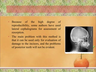 • Because of the high degree of
reproducibility, some authors have used
lateral cephalograms for assessment of
resorption.
• The main problem with this method is
that it can be used only for evaluation of
damage to the incisors, and the problems
of posterior teeth will not be evident.
83
 