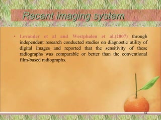 Recent imaging system
• Levander et al and Westphalen et al.(2007) through
independent research conducted studies on diagnostic utility of
digital images and reported that the sensitivity of these
radiographs was comparable or better than the conventional
film-based radiographs.
84
 