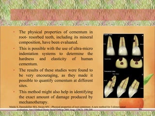 • The physical properties of cementum in
root- resorbed teeth, including its mineral
composition, have been evaluated.
• This is possible with the use of ultra-micro
indentation systems to determine the
hardness and elasticity of human
cementum.
• The results of these studies were found to
be very encouraging, as they made it
possible to quantify cementum at different
sites.
• This method might also help in identifying
the exact amount of damage produced by
mechanotherapy.
86
Malek S, Darendeliler MA, Swain MV. –Physical properties of root cementum: A new method for 3-dimensional
evaluation. Am J Orthod Dento facial Orthop 2001 Aug; 120(2): 198-208
 