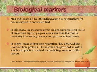 Biological markers
 Mah and Prasad (E JO 2004) discovered biologic markers for
root resorption in crevicular fluid.
 In this study, the measured dentin sialophosphoproteins; levels
of them were high in gingival crevicular fluid that was in
proximity to resorbing primary and permanent tooth roots.
 In control areas without root resorption, they observed low
levels of these proteins. This research has provided us with a
simple and practical method for predicting initiation of the
process.
87
Mah J, Prasad N. Dentine phosphoproteins in gingival crevicular fluid during root resorption.Eur J Orthod 2004;26:25-30
 