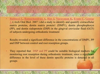 • Balducci L, Ramachandran A, Hao J, Narayanan K, Evans C, George
A (.Arch Oral Biol. 2007 ) did a study to identify and quantify extracellular
matrix proteins, dentin matrix protein1 (DMP1), dentin phosphophoryn
(PP), and dentin sialoprotein (DSP) in the gingival crevicular fluid (GCF)
of subjects undergoing orthodontic treatment
• Results revealed a significant difference in the concentrations of DMP1, PP
and DSP between control and root resorption groups.
• They reported that DSP and PP could be suitable biological markers for
monitoring root resorption during orthodontic treatment, since a significant
difference in the level of these dentin specific proteins is detected in all
groups
88
 