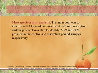• Mass spectroscopy analysis: The main goal was to
identify novel biomarkers associated with root resorption
and the protocol was able to identify 2789 and 2421
proteins in the control and resorption pooled samples,
respectively
Mithun K , Harshitha V , AshithM , Naveen Kumar and , Anil Kumar.Root Resorption in Orthodontics: A Recent
Update. Indian Journal of Public Health Research & Development. October-December 2017;8, ( 4):307-312. 89
 