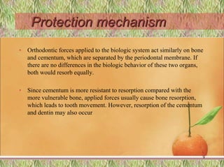 Protection mechanism
• Orthodontic forces applied to the biologic system act similarly on bone
and cementum, which are separated by the periodontal membrane. If
there are no differences in the biologic behavior of these two organs,
both would resorb equally.
• Since cementum is more resistant to resorption compared with the
more vulnerable bone, applied forces usually cause bone resorption,
which leads to tooth movement. However, resorption of the cementum
and dentin may also occur
9
 