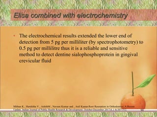 Elisa combined with electrochemistry
• The electrochemical results extended the lower end of
detection from 5 pg per milliliter (by spectrophotometry) to
0.5 pg per millilitre thus it is a reliable and sensitive
method to detect dentine sialophosphoprotein in gingival
crevicular fluid
90
Mithun K , Harshitha V , AshithM , Naveen Kumar and , Anil Kumar.Root Resorption in Orthodontics: A Recent
Update. Indian Journal of Public Health Research & Development. October-December 2017;8, ( 4):307-312.
 