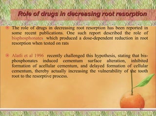 Role of drugs in decreasing root resorption
 The role of drugs in decreasing root resorption has been reported in
some recent publications. One such report described the role of
bisphosphonates, which produced a dose-dependent reduction in root
resorption when tested on rats
 Alatli et al 1996 recently challenged this hypothesis, stating that bis-
phosphonates induced cementum surface alteration, inhibited
formation of acellular cementum, and delayed formation of cellular
cementum, thereby actually increasing the vulnerability of the tooth
root to the resorptive process.
91
 