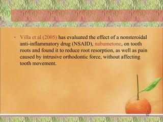 • Villa et al (2005) has evaluated the effect of a nonsteroidal
anti-inflammatory drug (NSAID), nabumetone, on tooth
roots and found it to reduce root resorption, as well as pain
caused by intrusive orthodontic force, without affecting
tooth movement.
92
 